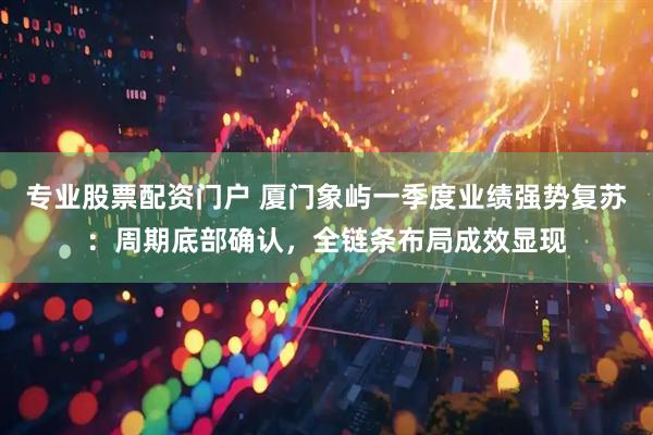 专业股票配资门户 厦门象屿一季度业绩强势复苏：周期底部确认，全链条布局成效显现