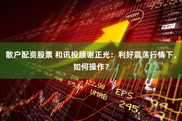 散户配资股票 和讯投顾谢正光：利好震荡行情下，如何操作？