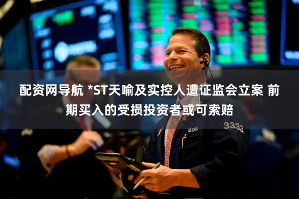 配资网导航 *ST天喻及实控人遭证监会立案 前期买入的受损投资者或可索赔