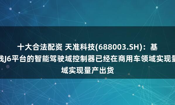 十大合法配资 天准科技(688003.SH)：基于地平线J6平台的智能驾驶域控制器已经在商用车领域实现量产出货