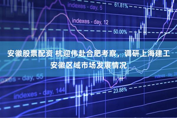 安徽股票配资 杭迎伟赴合肥考察，调研上海建工安徽区域市场发展情况