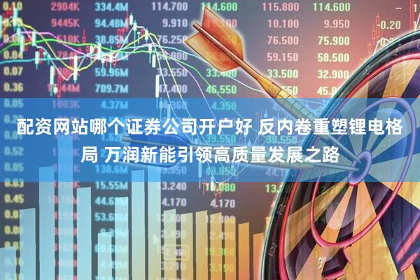 配资网站哪个证券公司开户好 反内卷重塑锂电格局 万润新能引领高质量发展之路