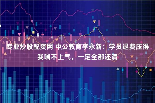 专业炒股配资网 中公教育李永新：学员退费压得我喘不上气，一定全部还清