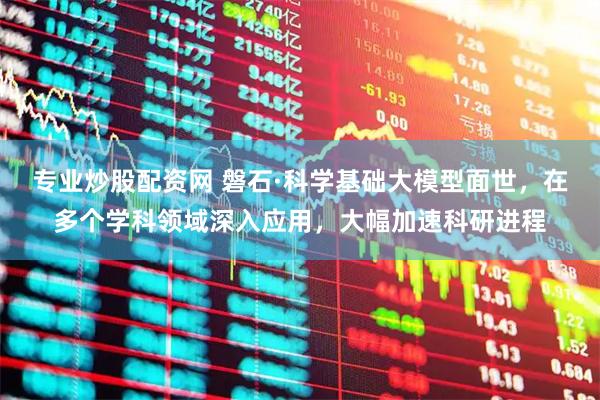 专业炒股配资网 磐石·科学基础大模型面世，在多个学科领域深入应用，大幅加速科研进程