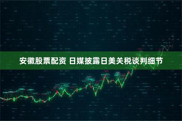安徽股票配资 日媒披露日美关税谈判细节