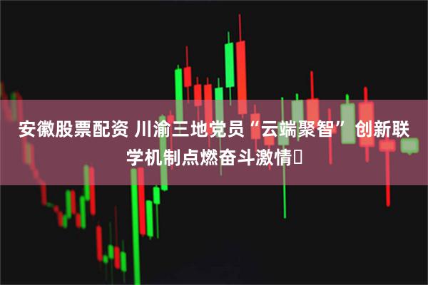 安徽股票配资 川渝三地党员“云端聚智” 创新联学机制点燃奋斗激情​