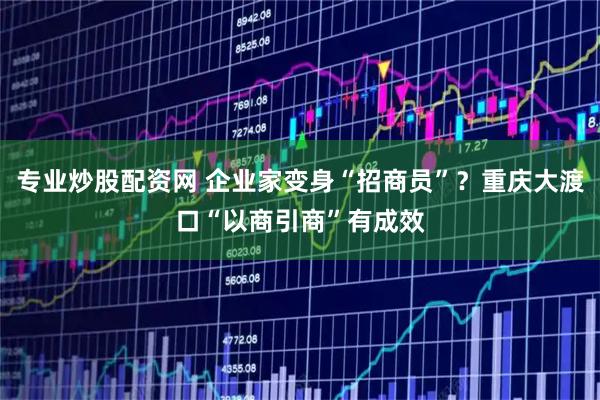 专业炒股配资网 企业家变身“招商员”？重庆大渡口“以商引商”有成效