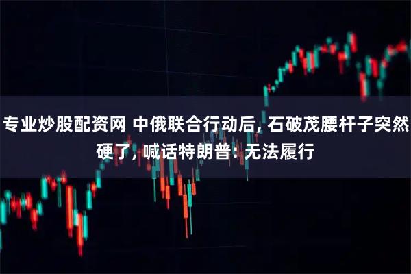 专业炒股配资网 中俄联合行动后, 石破茂腰杆子突然硬了, 喊话特朗普: 无法履行