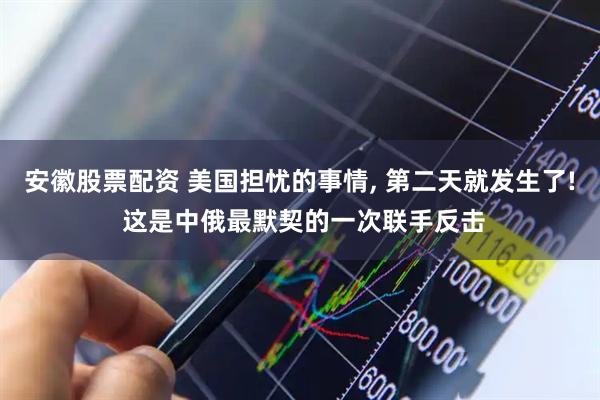安徽股票配资 美国担忧的事情, 第二天就发生了! 这是中俄最默契的一次联手反击