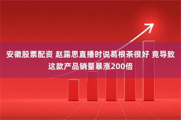 安徽股票配资 赵露思直播时说葛根茶很好 竟导致这款产品销量暴涨200倍