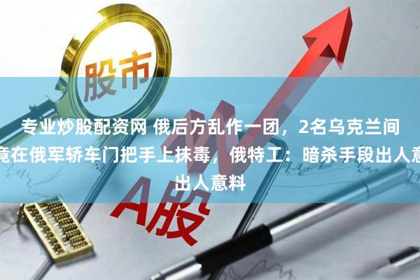 专业炒股配资网 俄后方乱作一团，2名乌克兰间谍竟在俄军轿车门把手上抹毒，俄特工：暗杀手段出人意料