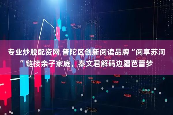 专业炒股配资网 普陀区创新阅读品牌“阅享苏河”链接亲子家庭，秦文君解码边疆芭蕾梦