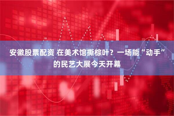 安徽股票配资 在美术馆撕棕叶？一场能“动手”的民艺大展今天开幕