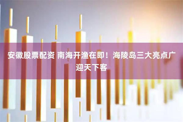安徽股票配资 南海开渔在即！海陵岛三大亮点广迎天下客