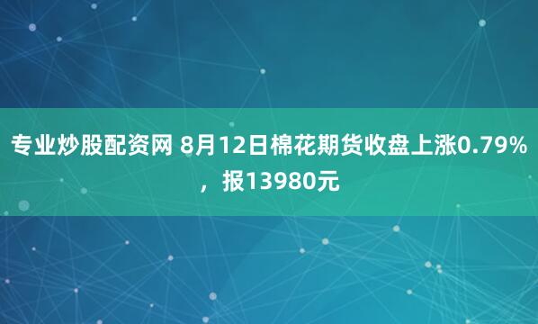 专业炒股配资网 8月12日棉花期货收盘上涨0.79%，报13980元