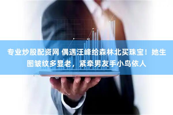 专业炒股配资网 偶遇汪峰给森林北买珠宝！她生图皱纹多显老，紧牵男友手小鸟依人