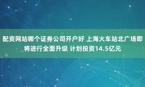 配资网站哪个证券公司开户好 上海火车站北广场即将进行全面升级 计划投资14.5亿元