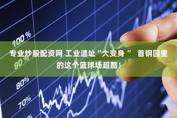 专业炒股配资网 工业遗址“大变身 ”  首钢园里的这个篮球场超酷！