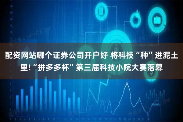 配资网站哪个证券公司开户好 将科技“种”进泥土里!“拼多多杯”第三届科技小院大赛落幕