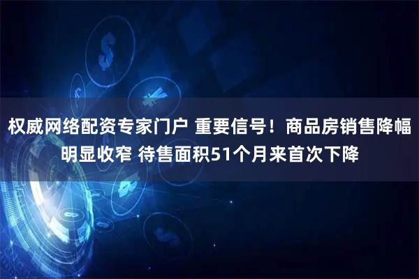 权威网络配资专家门户 重要信号！商品房销售降幅明显收窄 待售面积51个月来首次下降