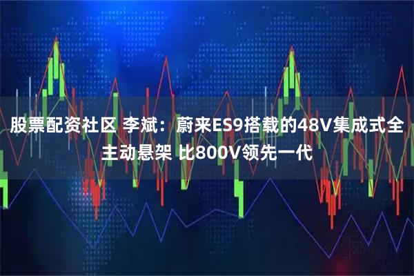 股票配资社区 李斌:蔚来ES9搭载的48V集成式全主动悬架 比800V领先一代