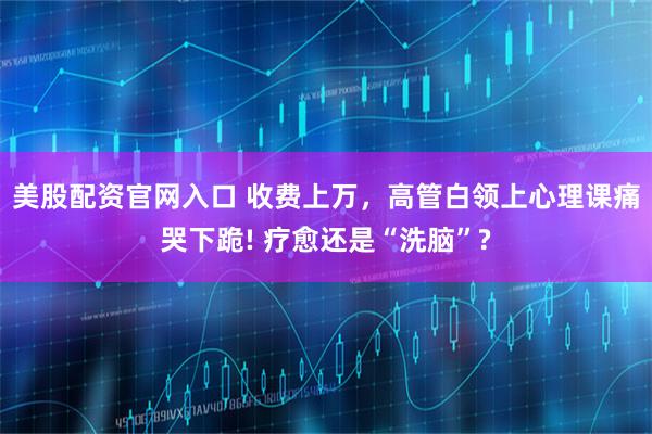 美股配资官网入口 收费上万，高管白领上心理课痛哭下跪! 疗愈还是“洗脑”?